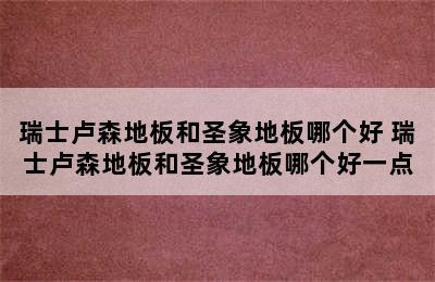 瑞士卢森地板和圣象地板哪个好 瑞士卢森地板和圣象地板哪个好一点